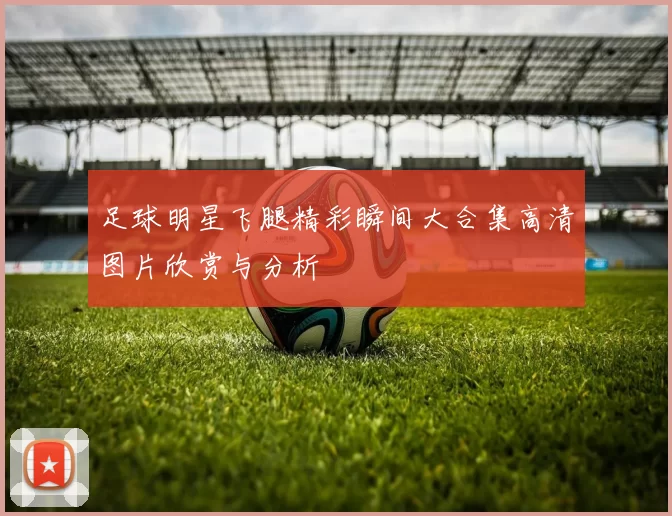 足球明星飞腿精彩瞬间大合集高清图片欣赏与分析