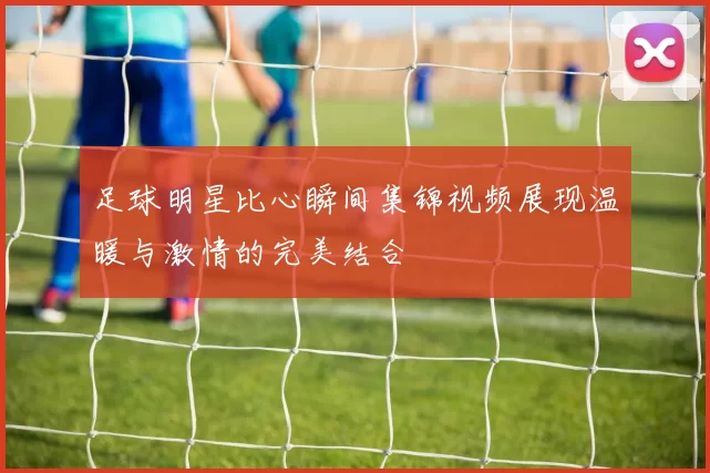 足球明星比心瞬间集锦视频展现温暖与激情的完美结合