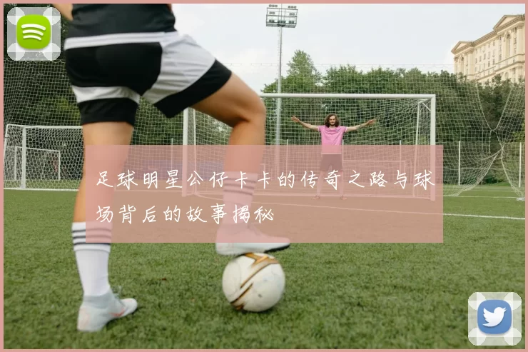 足球明星公仔卡卡的传奇之路与球场背后的故事揭秘