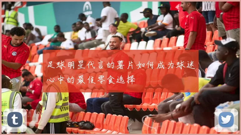 足球明星代言的薯片如何成为球迷心中的最佳零食选择