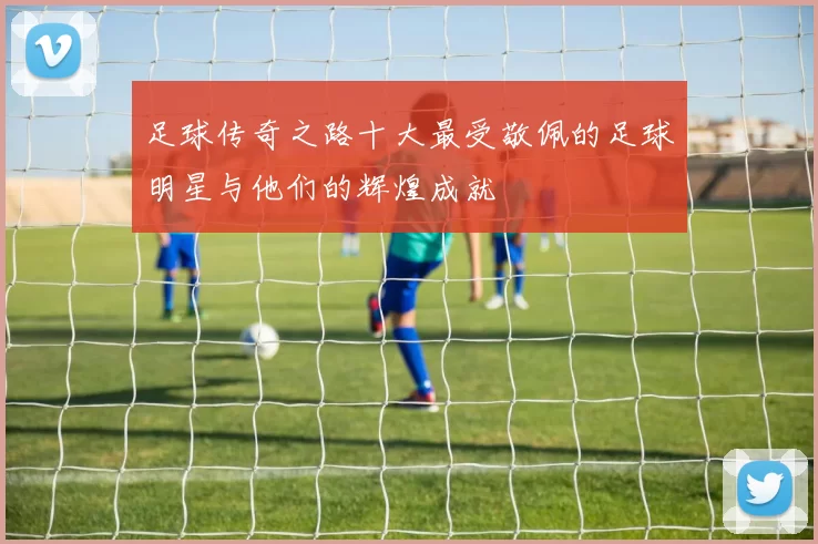 足球传奇之路十大最受敬佩的足球明星与他们的辉煌成就